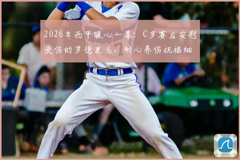2026年西甲暖心一幕:C罗赛后安慰受伤的罗德里戈,耐心养伤祝福细节全记录
