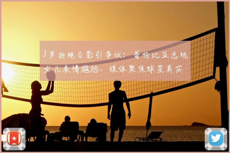 J罗拒绝合影引争议：哥伦比亚总统女儿表情尴尬，媒体聚焦球星真实态度