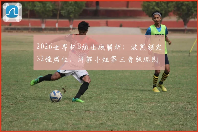2026世界杯B组出线解析：波黑锁定32强席位，详解小组第三晋级规则与历史战绩