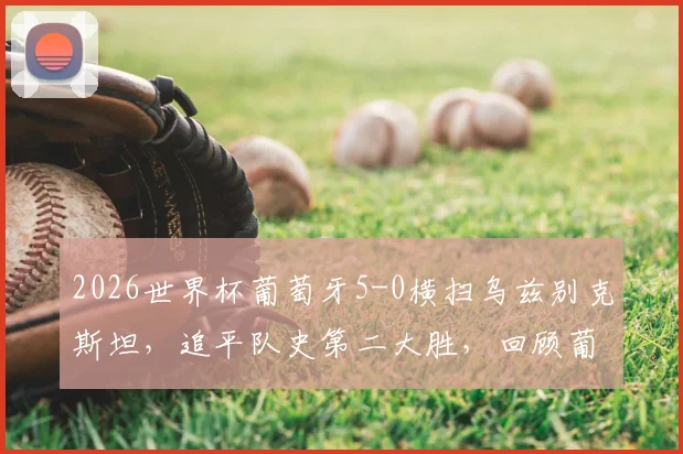 2026世界杯葡萄牙5-0横扫乌兹别克斯坦，追平队史第二大胜，回顾葡萄牙经典大比分战役