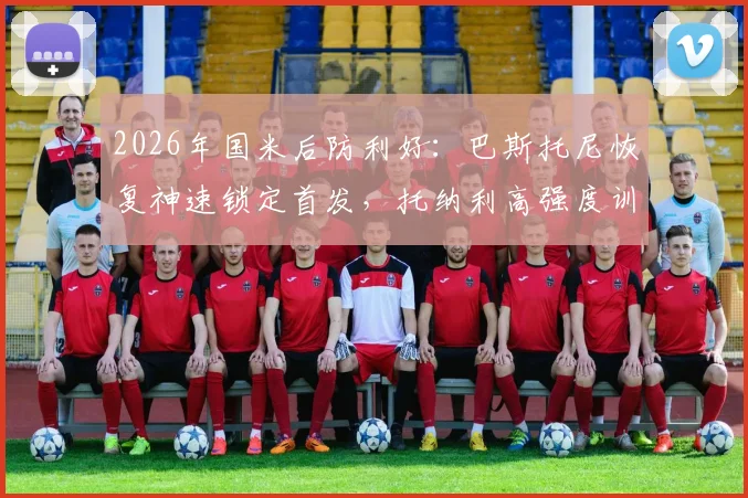 2026年国米后防利好:巴斯托尼恢复神速锁定首发,托纳利高强度训练状态无碍解析