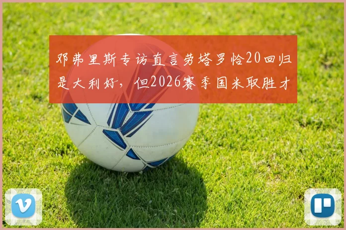 邓弗里斯专访直言劳塔罗恰20回归是大利好,但2026赛季国米取胜才是硬道理
