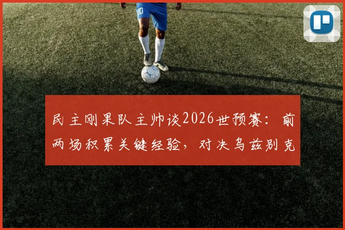民主刚果队主帅谈2026世预赛：前两场积累关键经验，对决乌兹别克斯坦目标全取三分