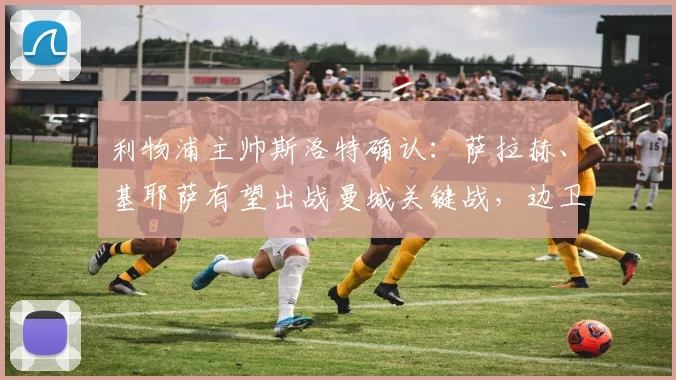 利物浦主帅斯洛特确认：萨拉赫、基耶萨有望出战曼城关键战，边卫弗林蓬伤情成疑引担忧