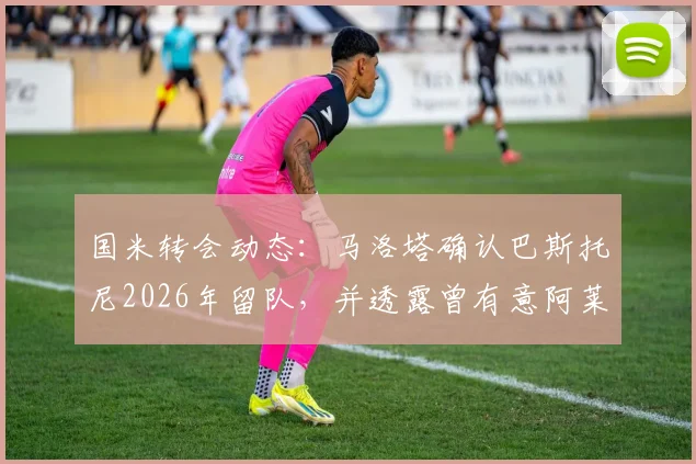 国米转会动态：马洛塔确认巴斯托尼2026年留队，并透露曾有意阿莱格里执教原因解析