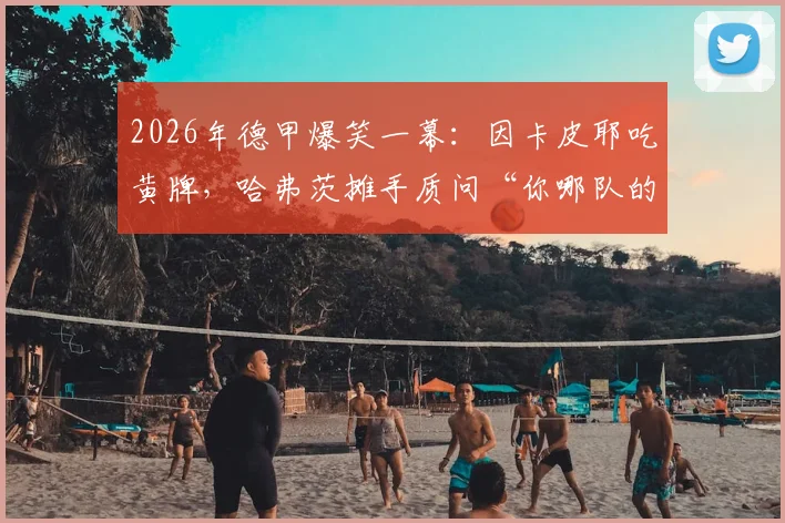 2026年德甲爆笑一幕:因卡皮耶吃黄牌,哈弗茨摊手质问“你哪队的?”引发热议