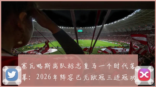 塞瓦略斯离队标志皇马一个时代落幕:2026年阵容已无欧冠三连冠功臣,更衣室传承成新课题