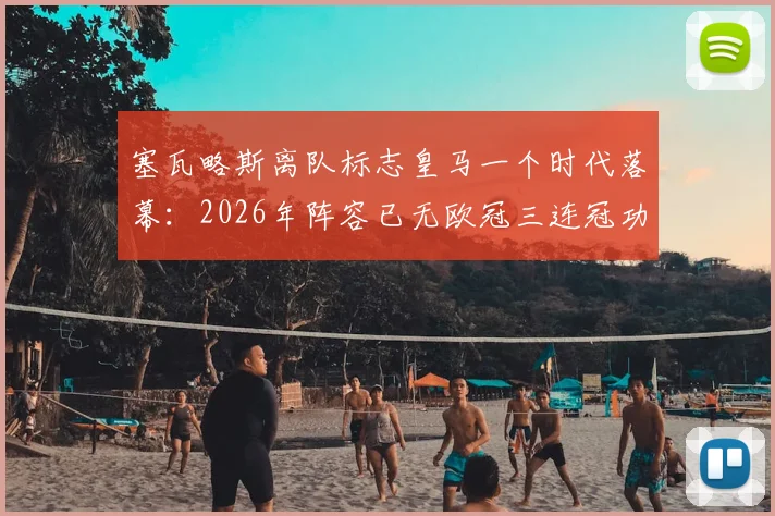 塞瓦略斯离队标志皇马一个时代落幕：2026年阵容已无欧冠三连冠功臣，更衣室传承成新课题
