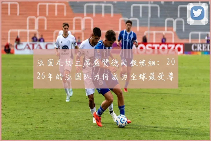 法国足协主席盛赞德尚教练组：2026年的法国队为何成为全球最受尊敬的国家队？
