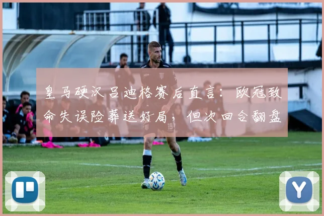皇马硬汉吕迪格赛后直言：欧冠致命失误险葬送好局，但次回合翻盘希望犹在，详解原因与方法