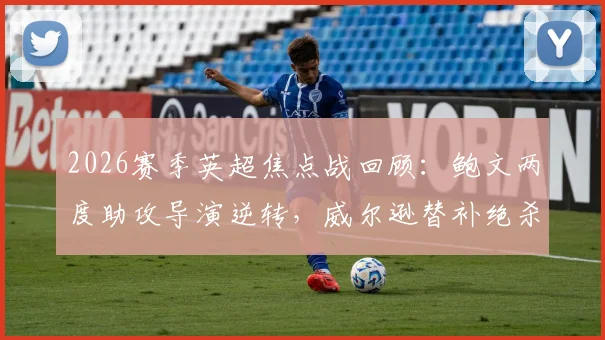 2026赛季英超焦点战回顾：鲍文两度助攻导演逆转，威尔逊替补绝杀助西汉姆联2-1力克埃弗顿