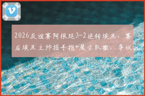 2026友谊赛阿根廷3-2逆转埃及，赛后埃及主帅摇手指+展示队徽，争议动作引热议