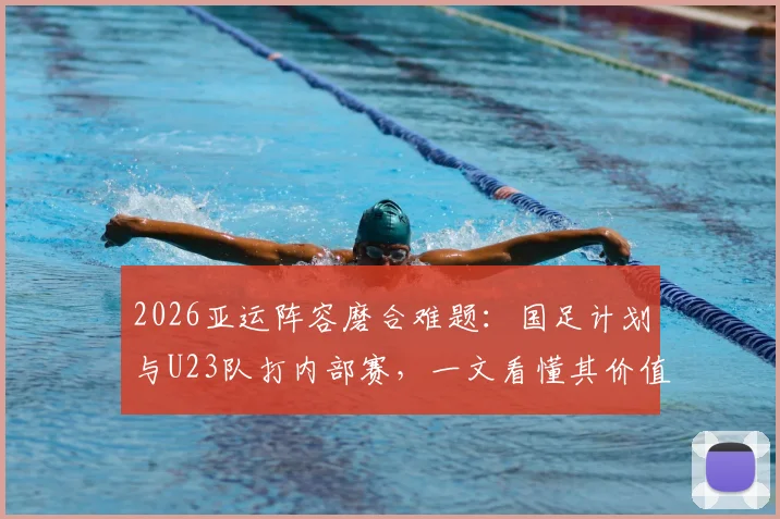 2026亚运阵容磨合难题：国足计划与U23队打内部赛，一文看懂其价值与看点