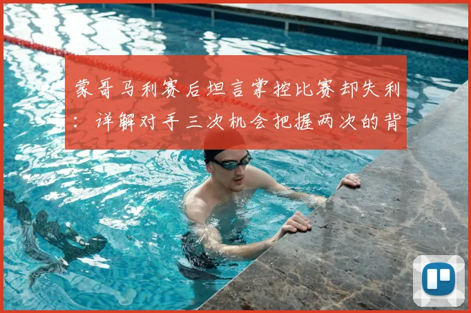 蒙哥马利赛后坦言掌控比赛却失利：详解对手三次机会把握两次的背后原因与比赛复盘