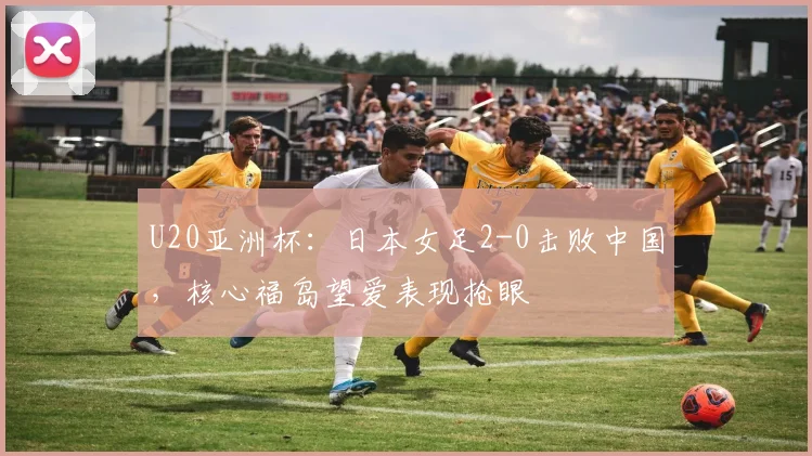 U20亚洲杯:日本女足2-0击败中国,核心福岛望爱表现抢眼