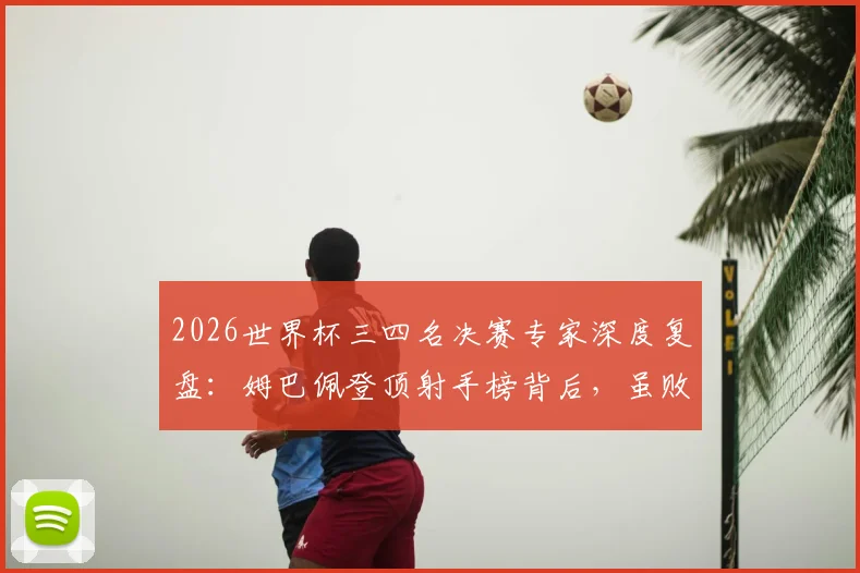 2026世界杯三四名决赛专家深度复盘：姆巴佩登顶射手榜背后，虽败犹荣的战术与个人价值分析