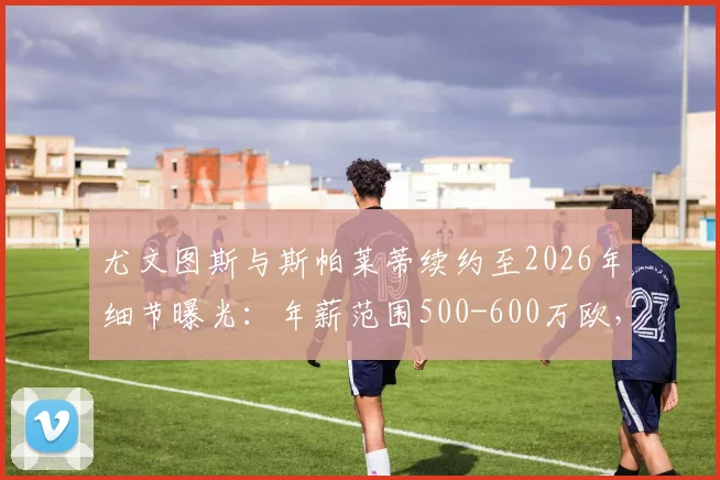 尤文图斯与斯帕莱蒂续约至2026年细节曝光：年薪范围500-600万欧，对球队未来有何影响？