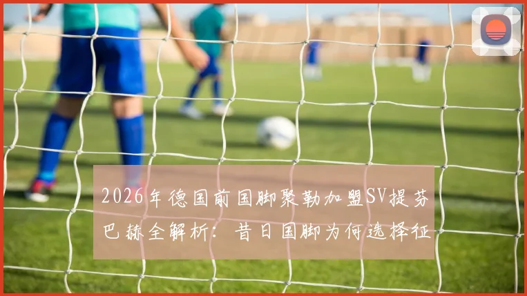 2026年德国前国脚聚勒加盟SV提芬巴赫全解析:昔日国脚为何选择征战地区联赛?薪资与球队背景揭秘