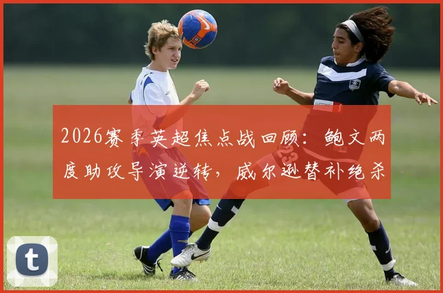2026赛季英超焦点战回顾:鲍文两度助攻导演逆转,威尔逊替补绝杀助西汉姆联2-1力克埃弗顿
