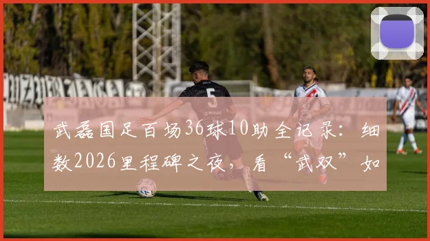 武磊国足百场36球10助全记录:细数2026里程碑之夜,看“武双”如何铸就传奇