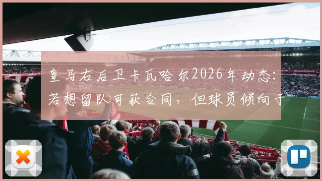 皇马右后卫卡瓦哈尔2026年动态：若想留队可获合同，但球员倾向于有尊严地离开