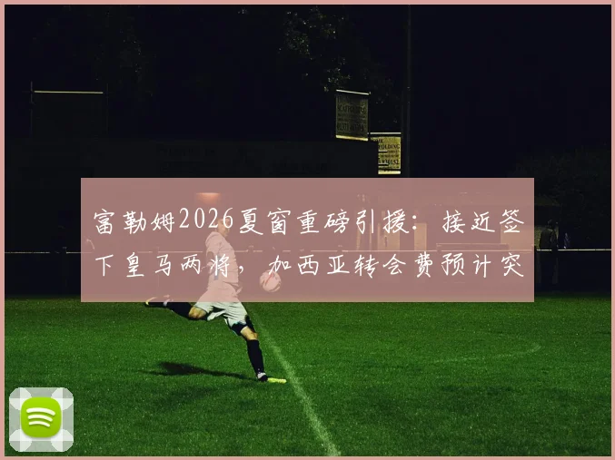 富勒姆2026夏窗重磅引援：接近签下皇马两将，加西亚转会费预计突破三千万欧元大关
