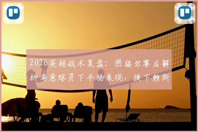 2026英超战术复盘：图赫尔赛后解析满意球员下半场表现，换下赖斯为保护核心避免伤病风险