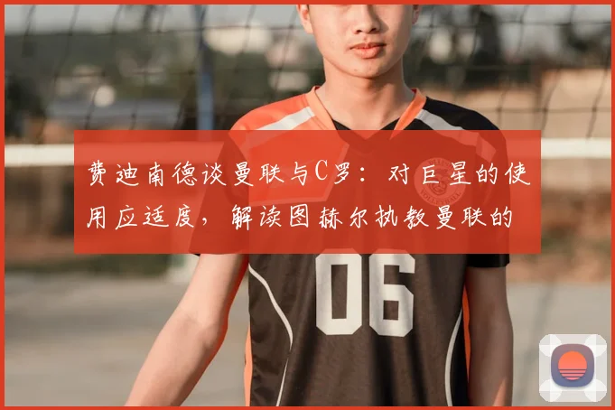 费迪南德谈曼联与C罗：对巨星的使用应适度，解读图赫尔执教曼联的可能性与球队管理风格