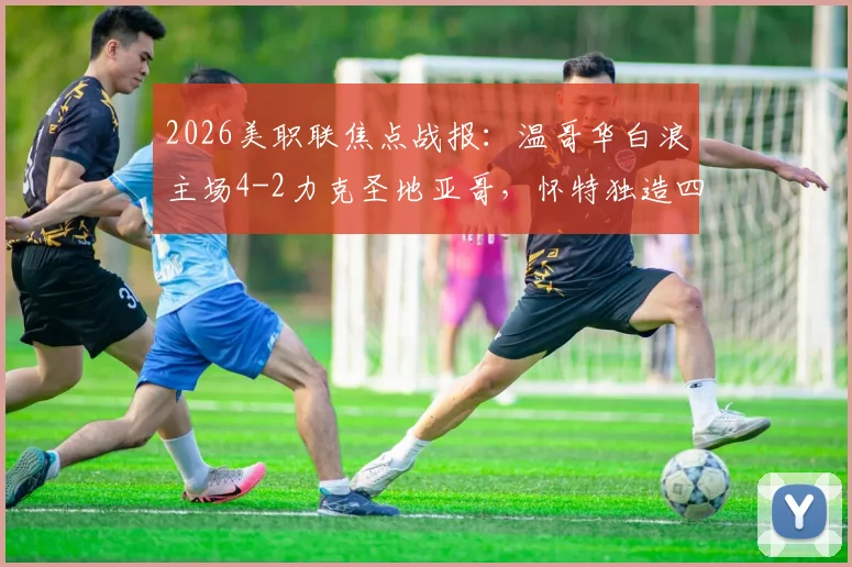 2026美职联焦点战报：温哥华白浪主场4-2力克圣地亚哥，怀特独造四球闪耀全场，附高清比赛集锦链接