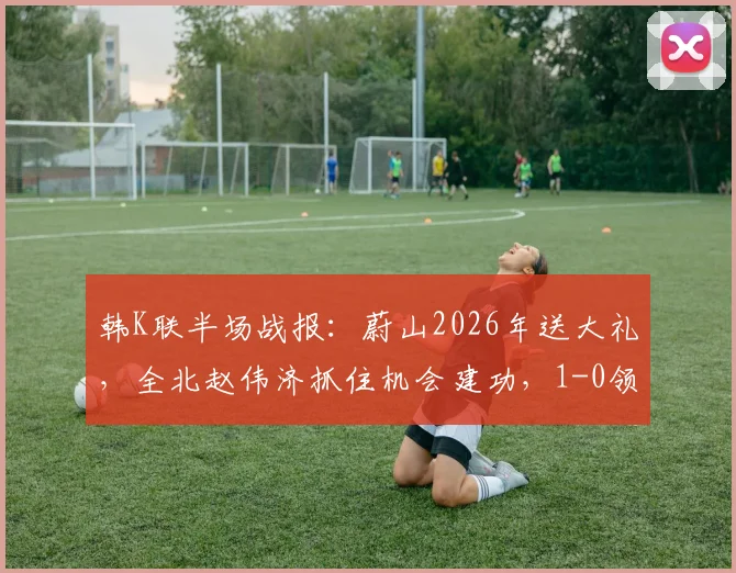 韩K联半场战报:蔚山2026年送大礼,全北赵伟济抓住机会建功,1-0领先