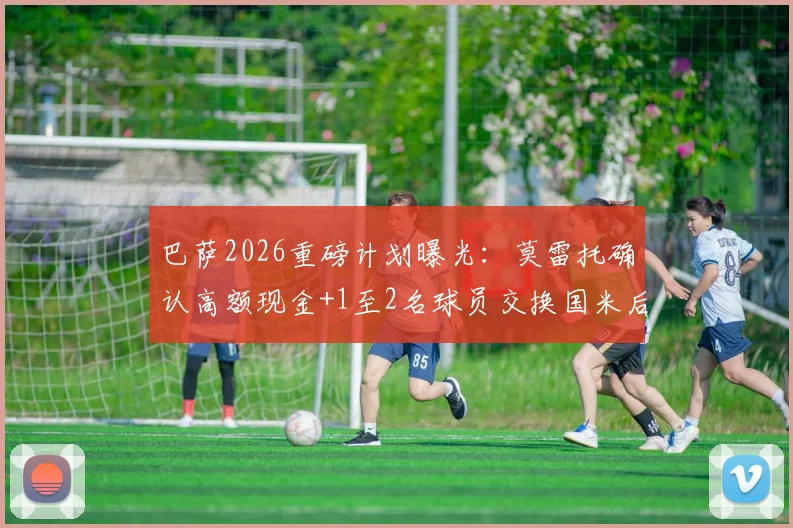 巴萨2026重磅计划曝光:莫雷托确认高额现金+1至2名球员交换国米后卫巴斯托尼,潜在添头人选分析