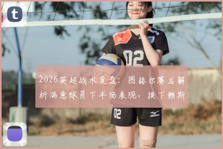 2026英超战术复盘:图赫尔赛后解析满意球员下半场表现,换下赖斯为保护核心避免伤病风险