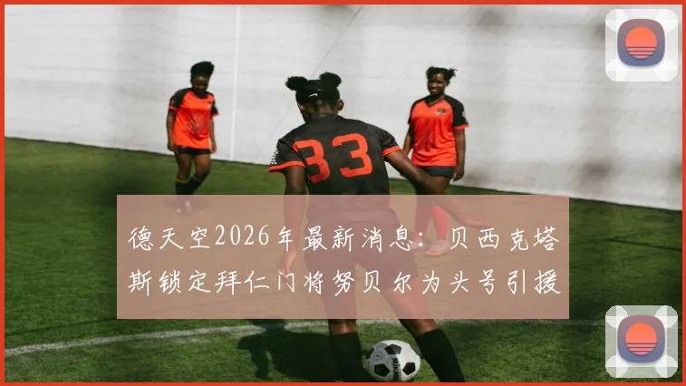 德天空2026年最新消息：贝西克塔斯锁定拜仁门将努贝尔为头号引援目标，转会谈判已开启
