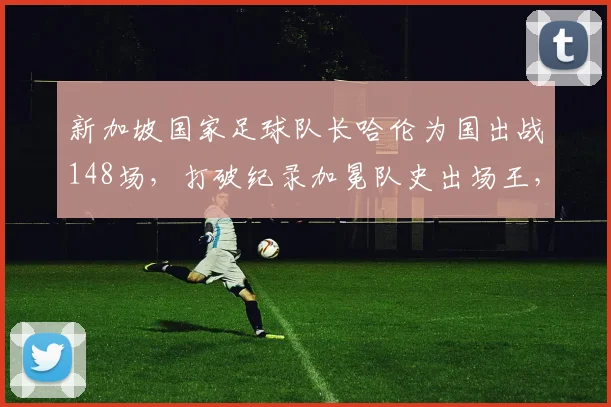 新加坡国家足球队长哈伦为国出战148场，打破纪录加冕队史出场王，荣誉背后细节曝光