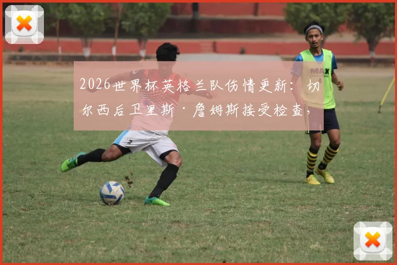 2026世界杯英格兰队伤情更新：切尔西后卫里斯·詹姆斯接受检查，出战巴拿马成疑，最新消息解析