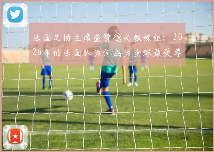 法国足协主席盛赞德尚教练组:2026年的法国队为何成为全球最受尊敬的国家队?