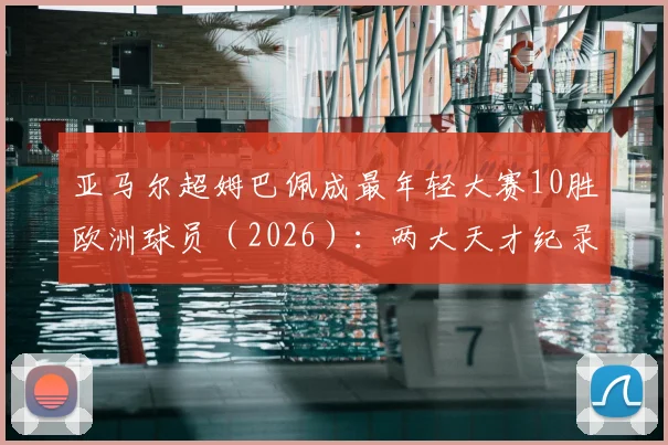 亚马尔超姆巴佩成最年轻大赛10胜欧洲球员（2026）：两大天才纪录全解析与未来展望
