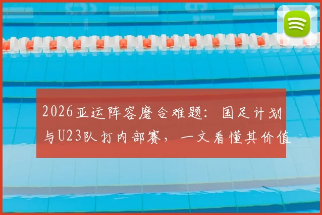 2026亚运阵容磨合难题:国足计划与U23队打内部赛,一文看懂其价值与看点