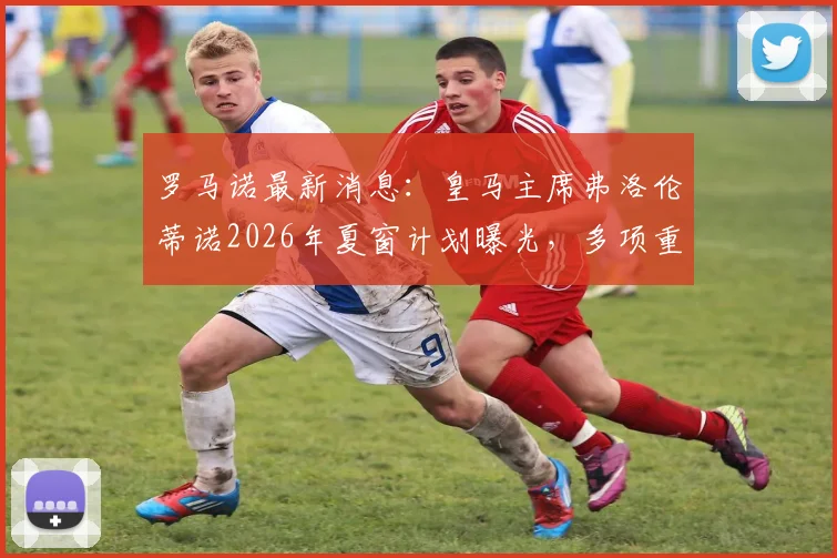 罗马诺最新消息：皇马主席弗洛伦蒂诺2026年夏窗计划曝光，多项重磅官宣即将到来