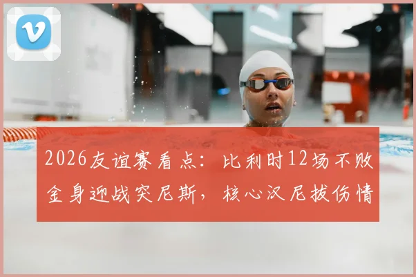 2026友谊赛看点：比利时12场不败金身迎战突尼斯，核心汉尼拔伤情成最大变数，历史交锋与比分预测全解析
