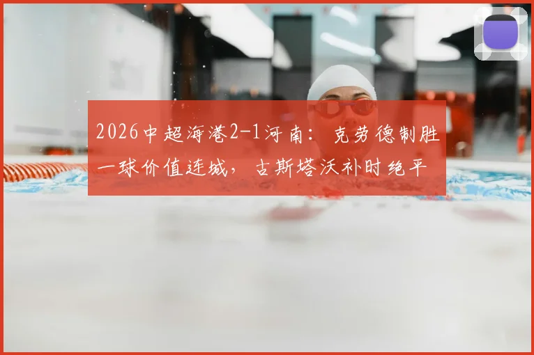 2026中超海港2-1河南：克劳德制胜一球价值连城，古斯塔沃补时绝平为何被吹？