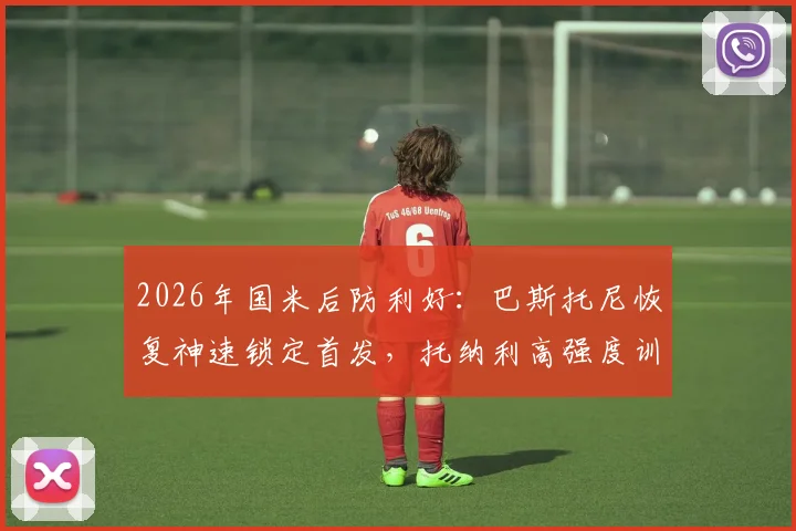 2026年国米后防利好：巴斯托尼恢复神速锁定首发，托纳利高强度训练状态无碍解析