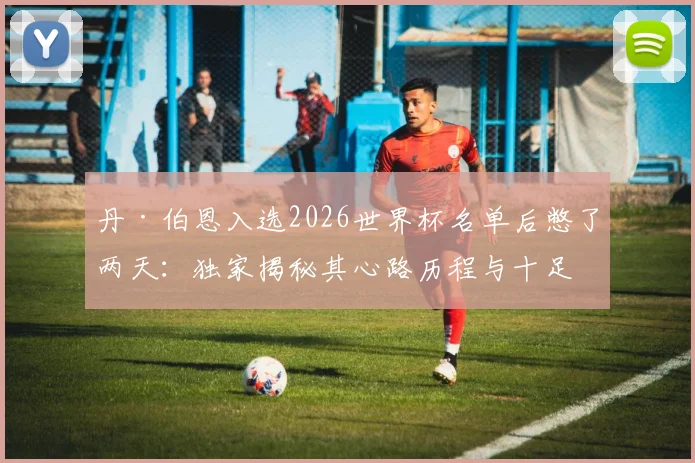 丹·伯恩入选2026世界杯名单后憋了两天：独家揭秘其心路历程与十足备战信心