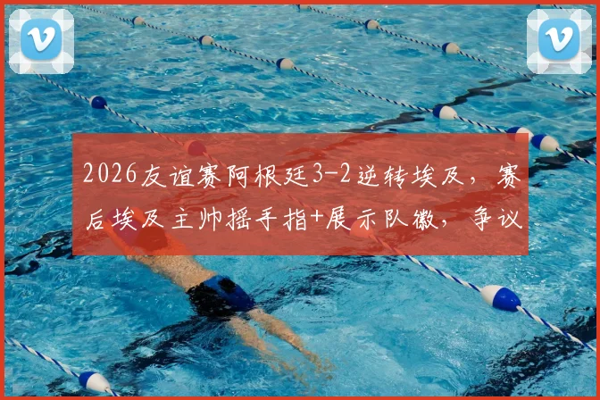 2026友谊赛阿根廷3-2逆转埃及,赛后埃及主帅摇手指+展示队徽,争议动作引热议