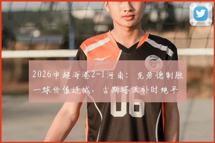 2026中超海港2-1河南：克劳德制胜一球价值连城，古斯塔沃补时绝平为何被吹？
