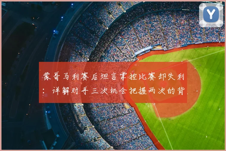 蒙哥马利赛后坦言掌控比赛却失利：详解对手三次机会把握两次的背后原因与比赛复盘