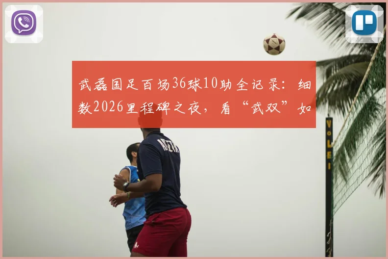 武磊国足百场36球10助全记录：细数2026里程碑之夜，看“武双”如何铸就传奇