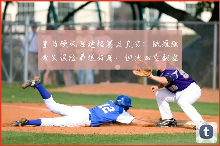 皇马硬汉吕迪格赛后直言：欧冠致命失误险葬送好局，但次回合翻盘希望犹在，详解原因与方法