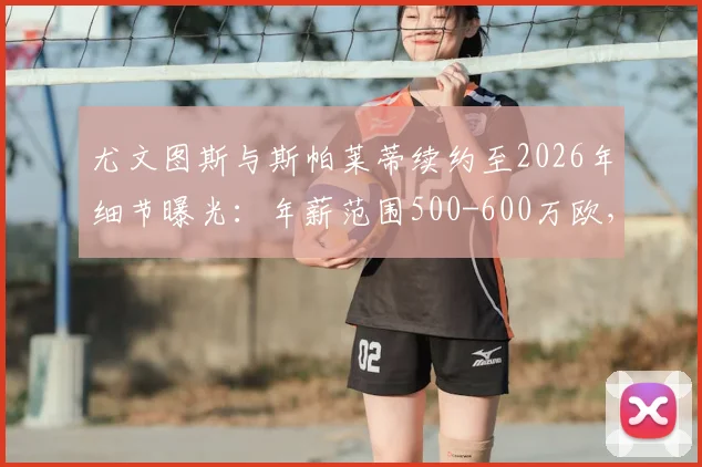 尤文图斯与斯帕莱蒂续约至2026年细节曝光：年薪范围500-600万欧，对球队未来有何影响？