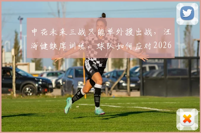 申花未来三战只能单外援出战，汪海健缺席训练，球队如何应对2026赛季关键赛程？